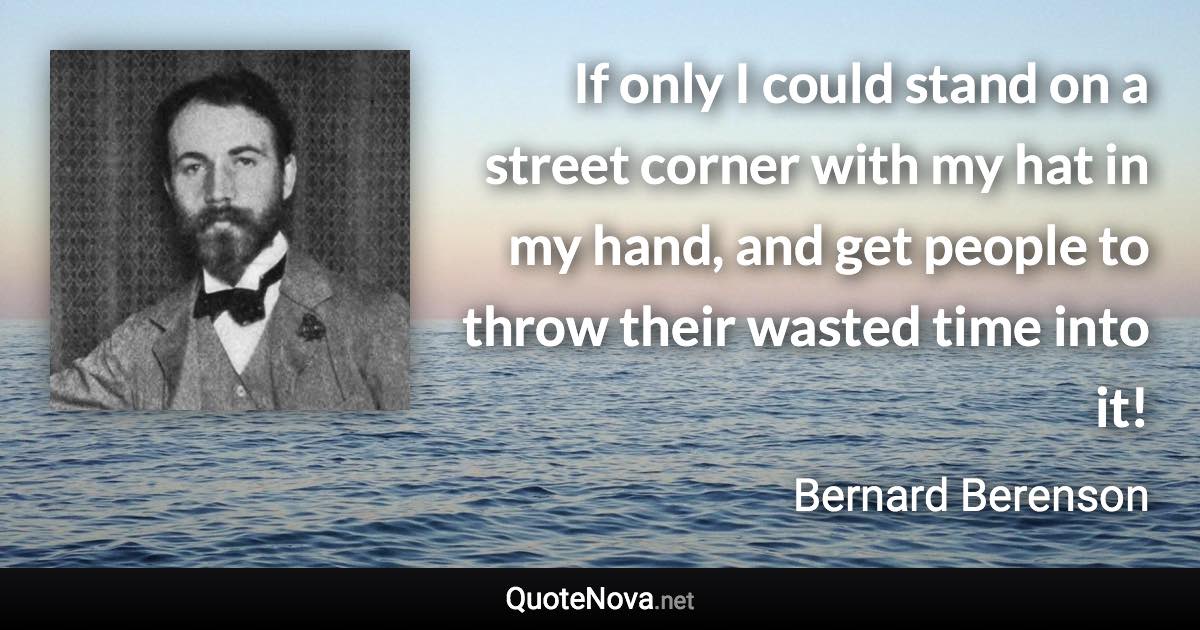 If only I could stand on a street corner with my hat in my hand, and get people to throw their wasted time into it! - Bernard Berenson quote
