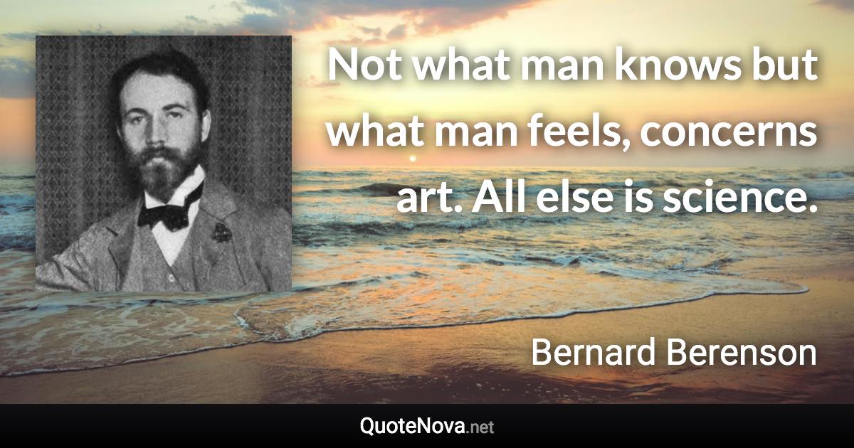 Not what man knows but what man feels, concerns art. All else is science. - Bernard Berenson quote