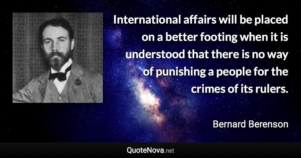 International affairs will be placed on a better footing when it is understood that there is no way of punishing a people for the crimes of its rulers. - Bernard Berenson quote