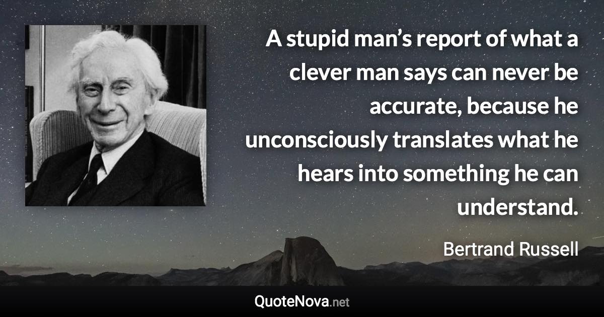 A stupid man’s report of what a clever man says can never be accurate, because he unconsciously translates what he hears into something he can understand. - Bertrand Russell quote