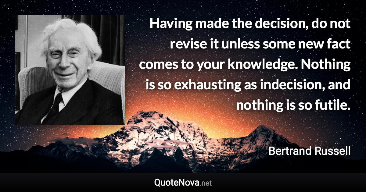 Having made the decision, do not revise it unless some new fact comes to your knowledge. Nothing is so exhausting as indecision, and nothing is so futile. - Bertrand Russell quote