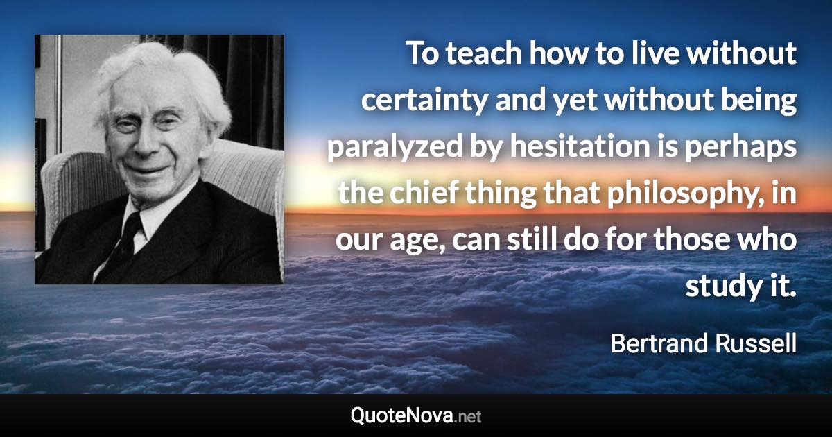 To teach how to live without certainty and yet without being paralyzed by hesitation is perhaps the chief thing that philosophy, in our age, can still do for those who study it. - Bertrand Russell quote