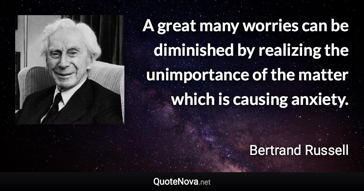 A great many worries can be diminished by realizing the unimportance of the matter which is causing anxiety. - Bertrand Russell quote