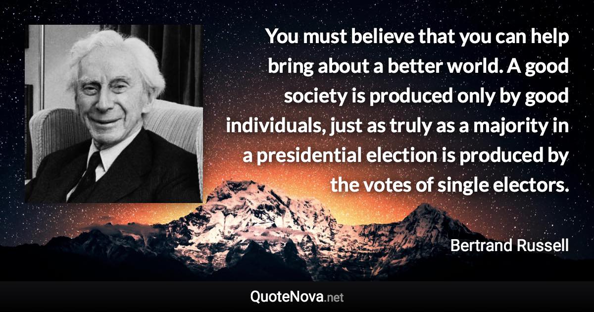 You must believe that you can help bring about a better world. A good society is produced only by good individuals, just as truly as a majority in a presidential election is produced by the votes of single electors. - Bertrand Russell quote