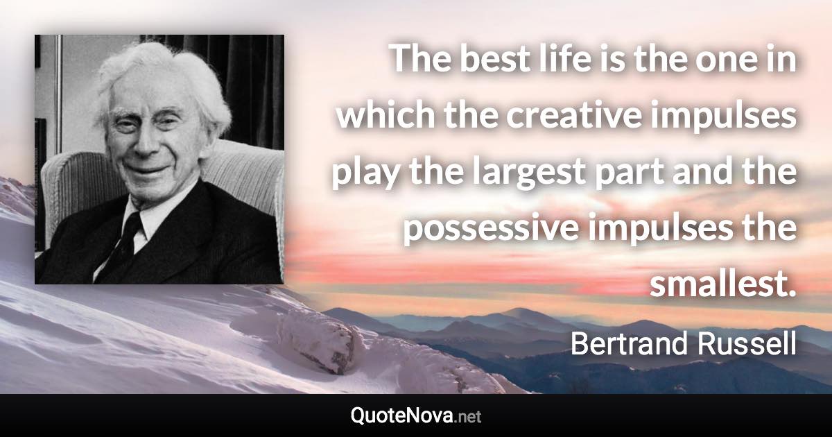 The best life is the one in which the creative impulses play the largest part and the possessive impulses the smallest. - Bertrand Russell quote