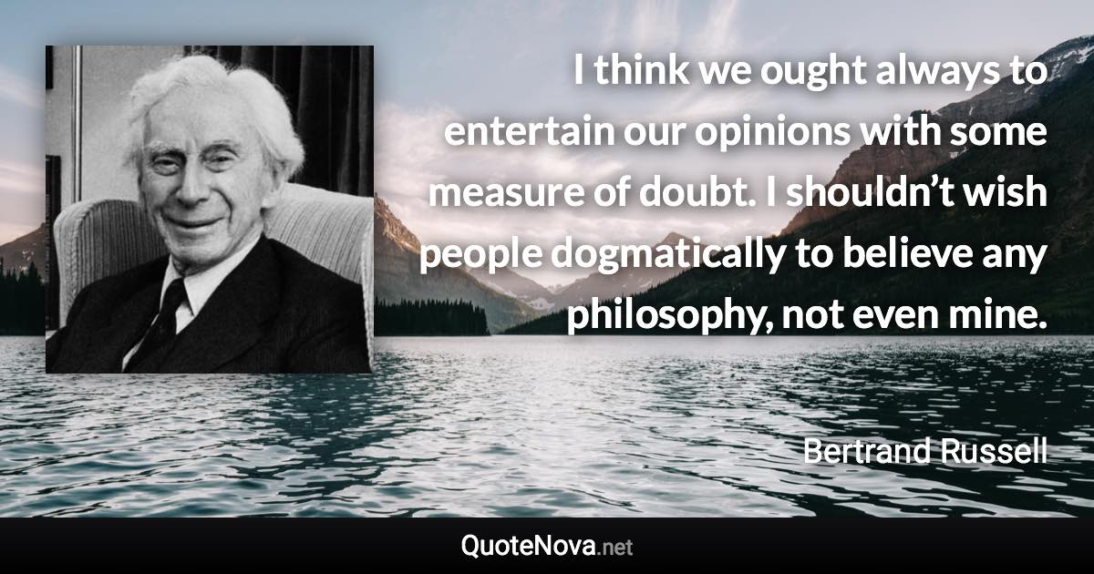 I think we ought always to entertain our opinions with some measure of doubt. I shouldn’t wish people dogmatically to believe any philosophy, not even mine. - Bertrand Russell quote