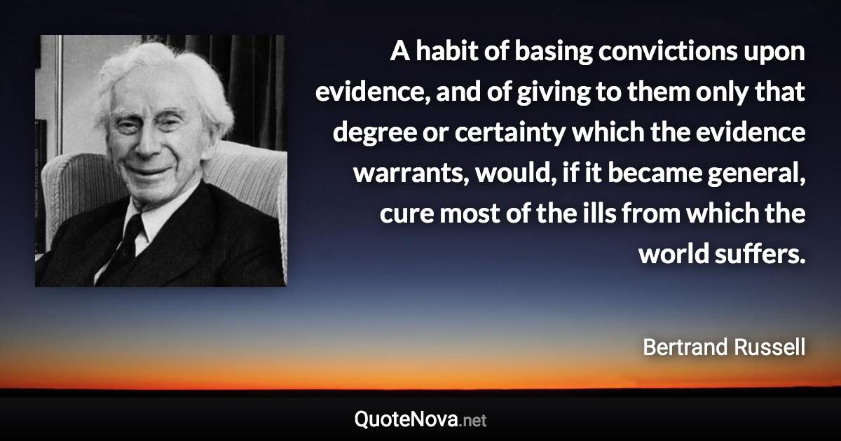 A habit of basing convictions upon evidence, and of giving to them only that degree or certainty which the evidence warrants, would, if it became general, cure most of the ills from which the world suffers. - Bertrand Russell quote