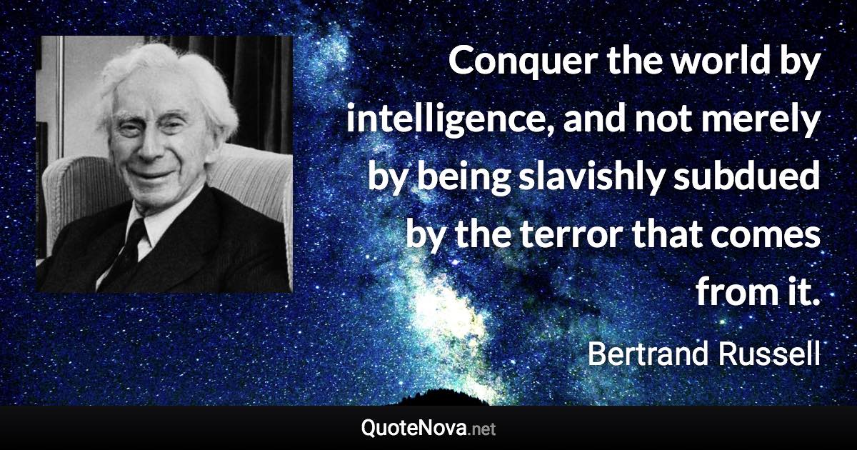 Conquer the world by intelligence, and not merely by being slavishly subdued by the terror that comes from it. - Bertrand Russell quote