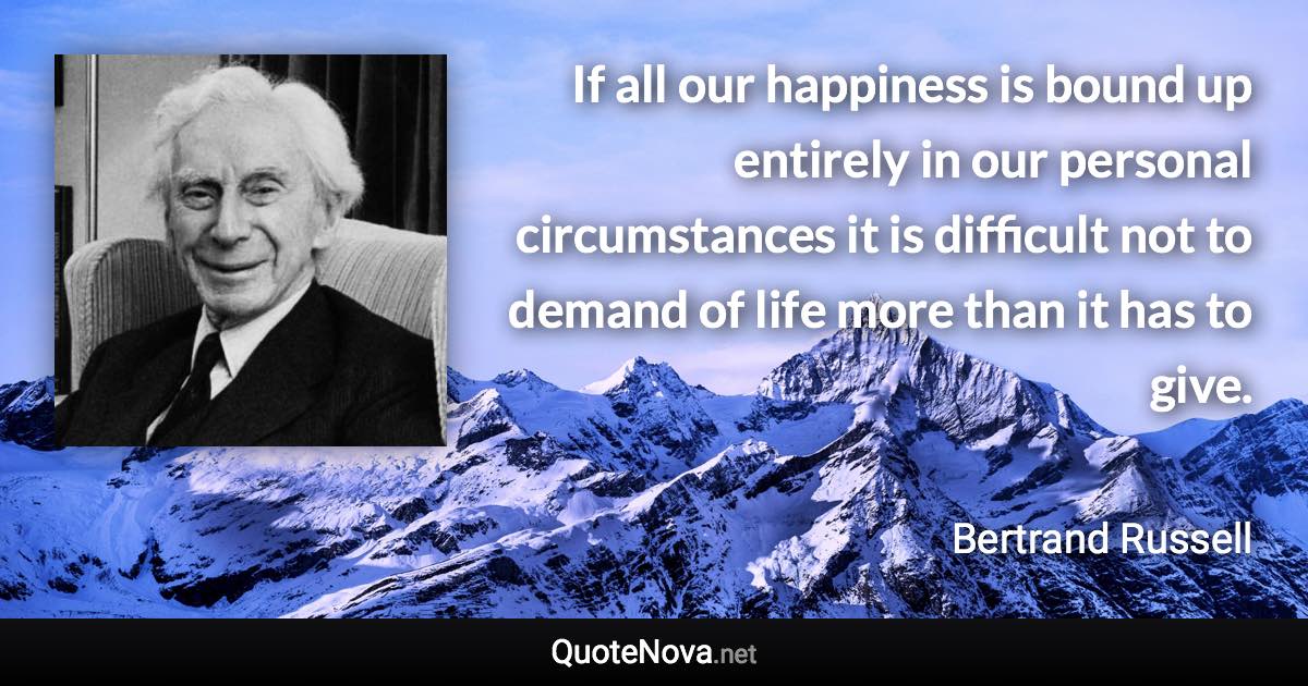 If all our happiness is bound up entirely in our personal circumstances it is difficult not to demand of life more than it has to give. - Bertrand Russell quote