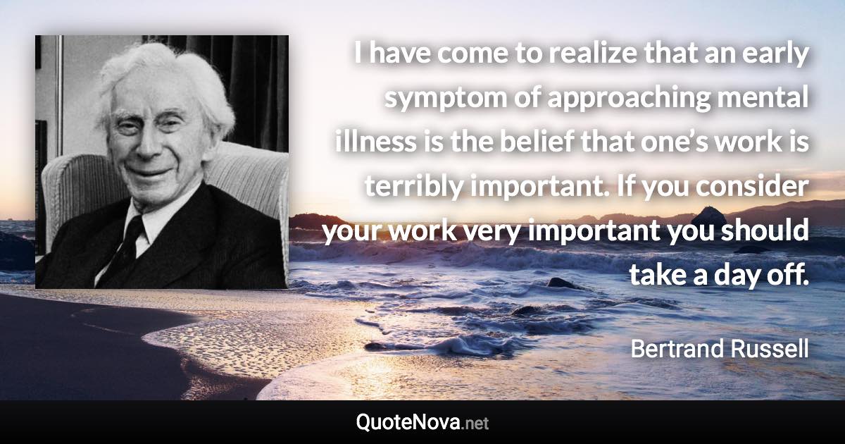 I have come to realize that an early symptom of approaching mental illness is the belief that one’s work is terribly important. If you consider your work very important you should take a day off. - Bertrand Russell quote