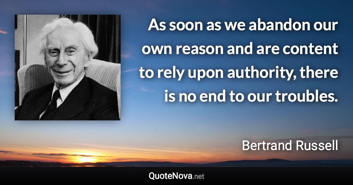 As soon as we abandon our own reason and are content to rely upon authority, there is no end to our troubles. - Bertrand Russell quote