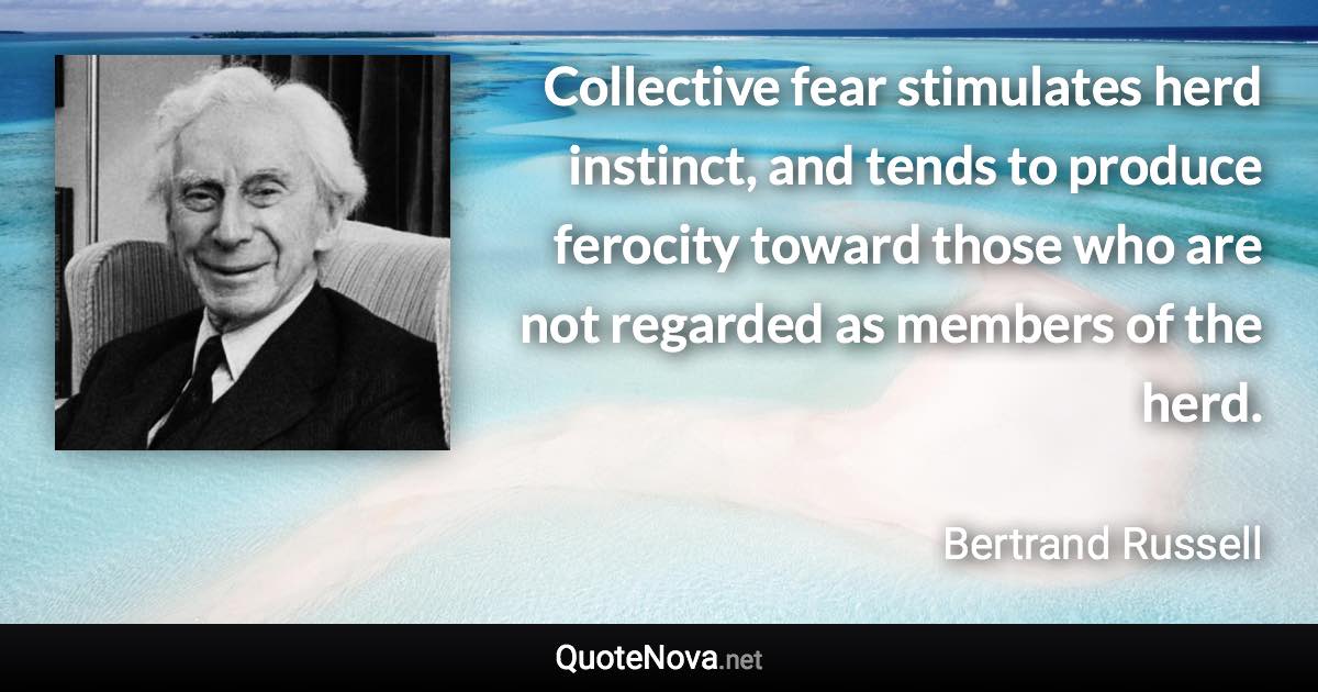 Collective fear stimulates herd instinct, and tends to produce ferocity toward those who are not regarded as members of the herd. - Bertrand Russell quote