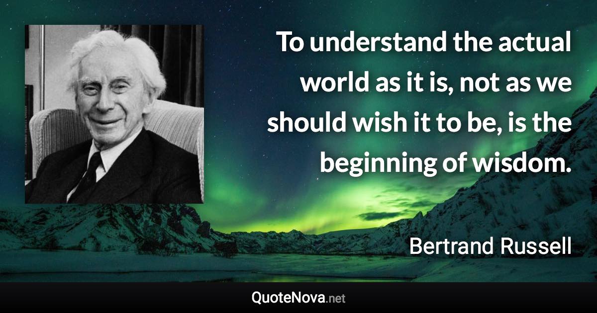 To understand the actual world as it is, not as we should wish it to be, is the beginning of wisdom. - Bertrand Russell quote