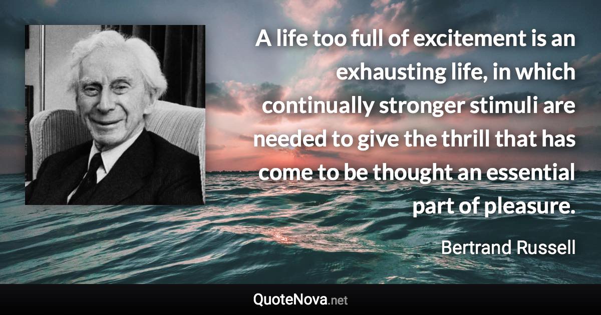 A life too full of excitement is an exhausting life, in which continually stronger stimuli are needed to give the thrill that has come to be thought an essential part of pleasure. - Bertrand Russell quote