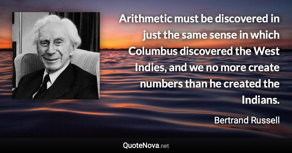 Arithmetic must be discovered in just the same sense in which Columbus discovered the West Indies, and we no more create numbers than he created the Indians. - Bertrand Russell quote