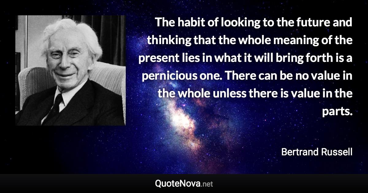 The habit of looking to the future and thinking that the whole meaning of the present lies in what it will bring forth is a pernicious one. There can be no value in the whole unless there is value in the parts. - Bertrand Russell quote