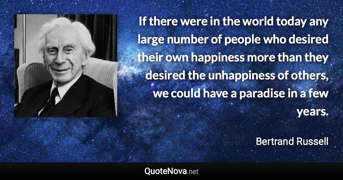 If there were in the world today any large number of people who desired their own happiness more than they desired the unhappiness of others, we could have a paradise in a few years. - Bertrand Russell quote