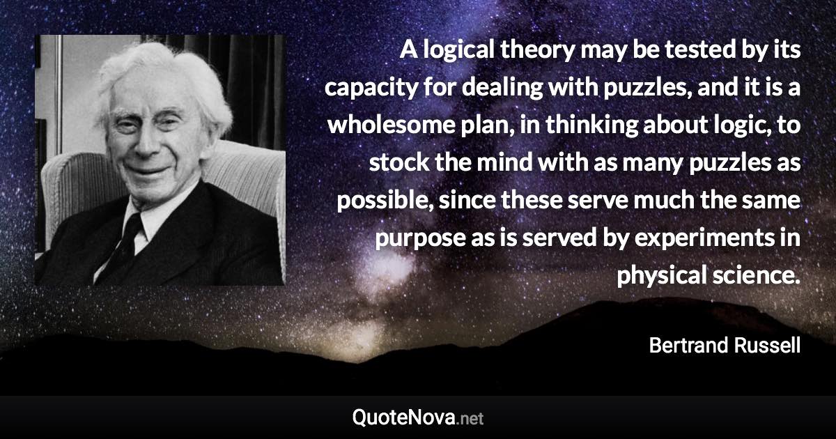 A logical theory may be tested by its capacity for dealing with puzzles, and it is a wholesome plan, in thinking about logic, to stock the mind with as many puzzles as possible, since these serve much the same purpose as is served by experiments in physical science. - Bertrand Russell quote