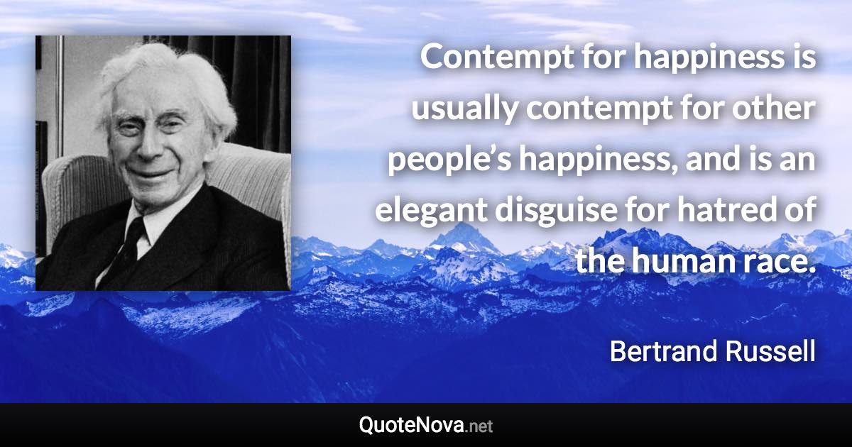 Contempt for happiness is usually contempt for other people’s happiness, and is an elegant disguise for hatred of the human race. - Bertrand Russell quote