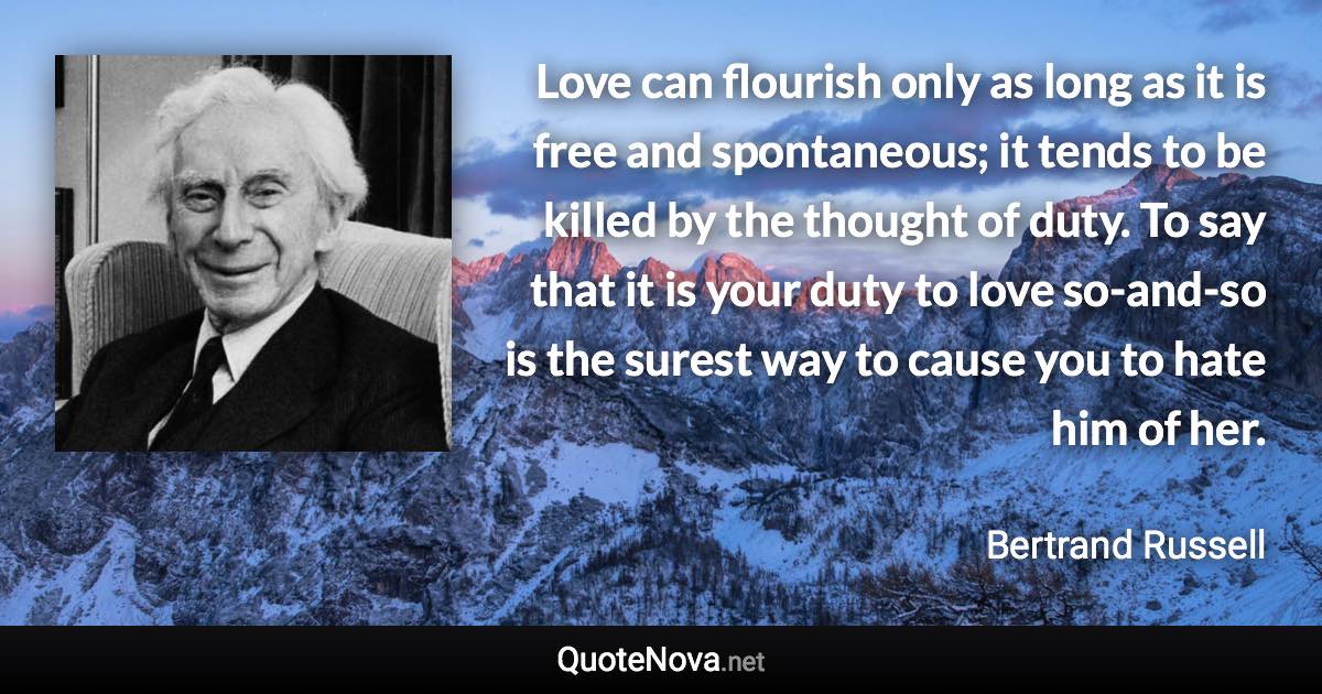 Love can flourish only as long as it is free and spontaneous; it tends to be killed by the thought of duty. To say that it is your duty to love so-and-so is the surest way to cause you to hate him of her. - Bertrand Russell quote