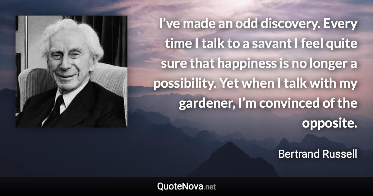 I’ve made an odd discovery. Every time I talk to a savant I feel quite sure that happiness is no longer a possibility. Yet when I talk with my gardener, I’m convinced of the opposite. - Bertrand Russell quote