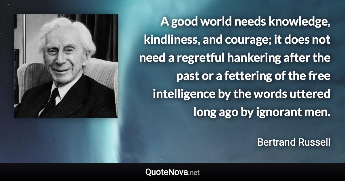 A good world needs knowledge, kindliness, and courage; it does not need a regretful hankering after the past or a fettering of the free intelligence by the words uttered long ago by ignorant men. - Bertrand Russell quote