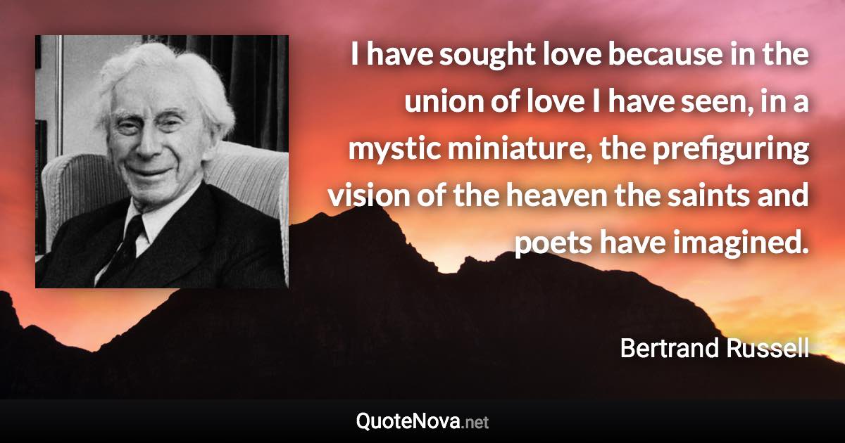 I have sought love because in the union of love I have seen, in a mystic miniature, the prefiguring vision of the heaven the saints and poets have imagined. - Bertrand Russell quote