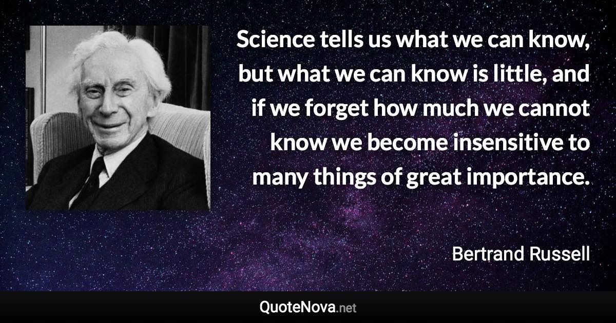 Science tells us what we can know, but what we can know is little, and if we forget how much we cannot know we become insensitive to many things of great importance. - Bertrand Russell quote