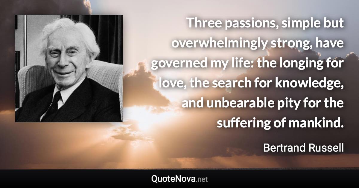 Three passions, simple but overwhelmingly strong, have governed my life: the longing for love, the search for knowledge, and unbearable pity for the suffering of mankind. - Bertrand Russell quote