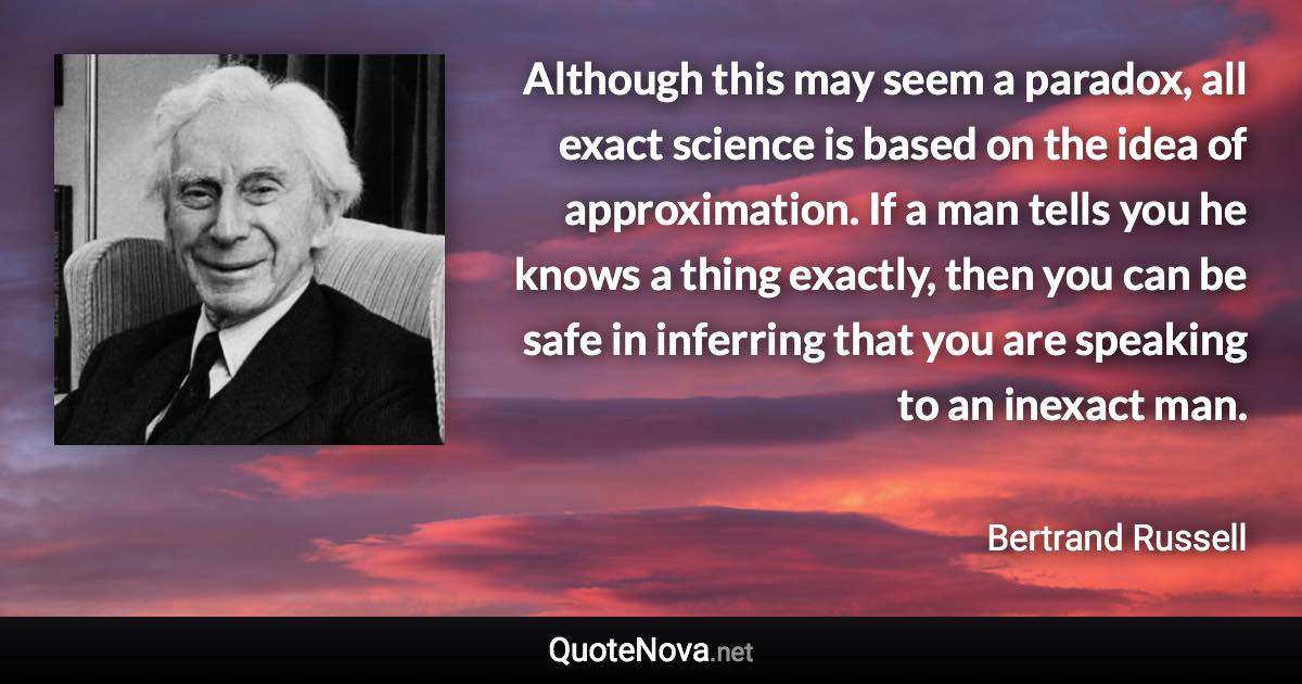 Although this may seem a paradox, all exact science is based on the idea of approximation. If a man tells you he knows a thing exactly, then you can be safe in inferring that you are speaking to an inexact man. - Bertrand Russell quote