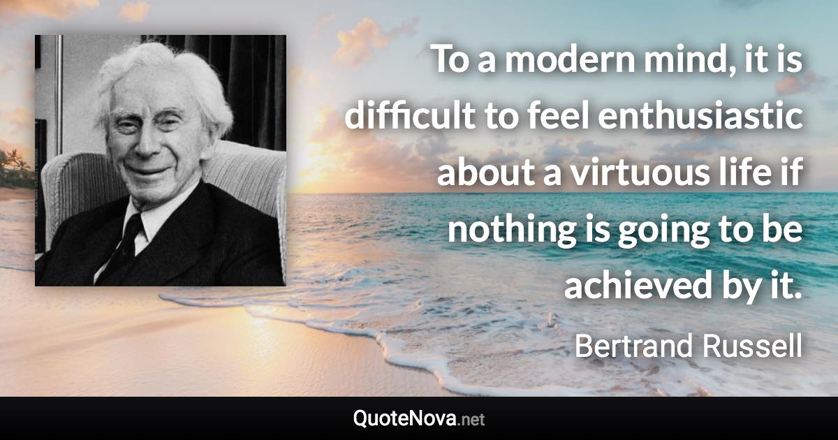 To a modern mind, it is difficult to feel enthusiastic about a virtuous life if nothing is going to be achieved by it. - Bertrand Russell quote