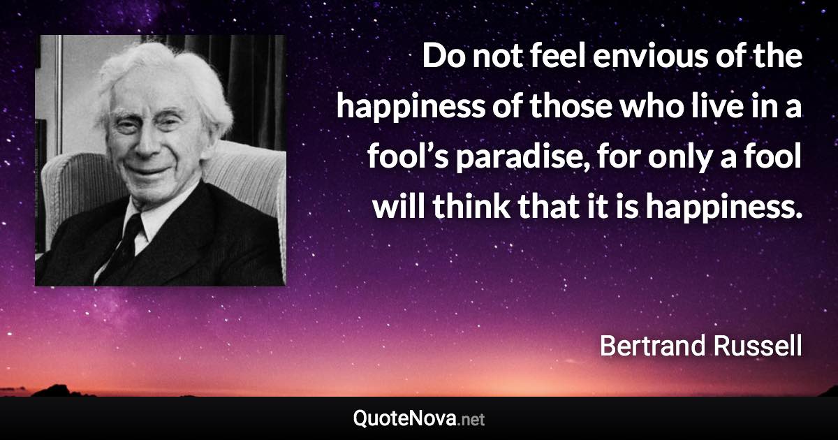 Do not feel envious of the happiness of those who live in a fool’s paradise, for only a fool will think that it is happiness. - Bertrand Russell quote