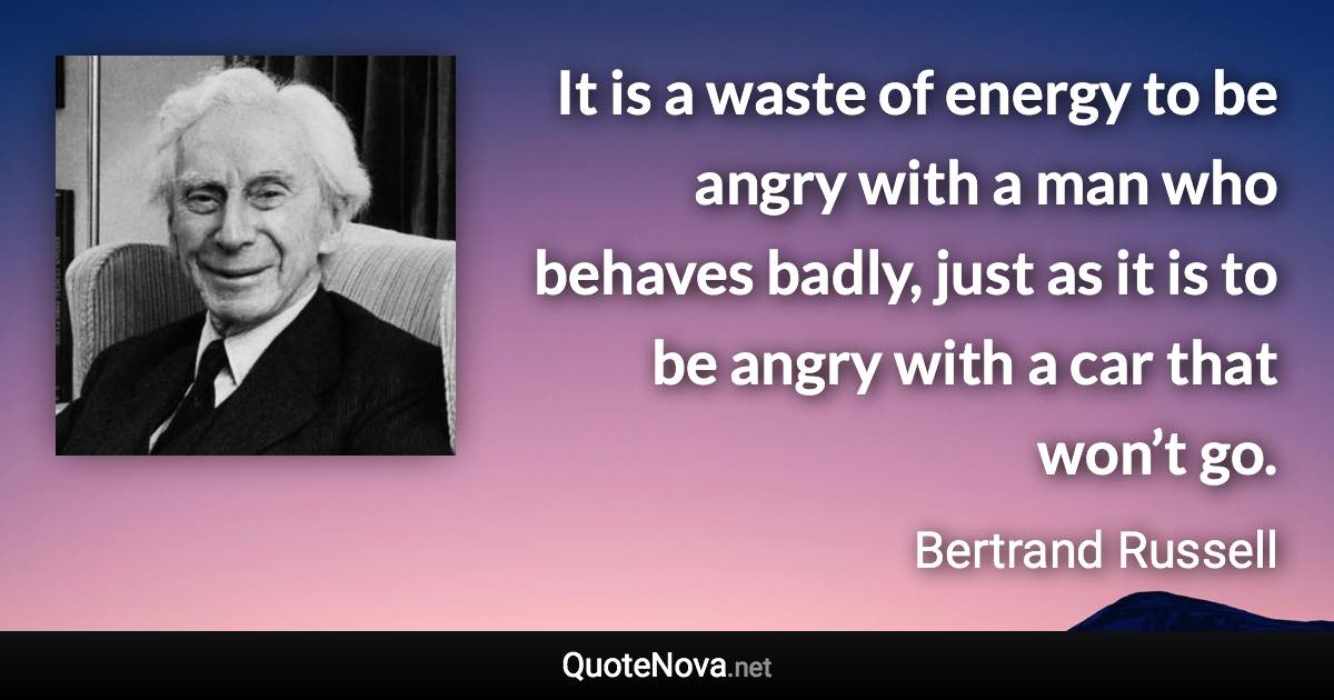 It is a waste of energy to be angry with a man who behaves badly, just as it is to be angry with a car that won’t go. - Bertrand Russell quote