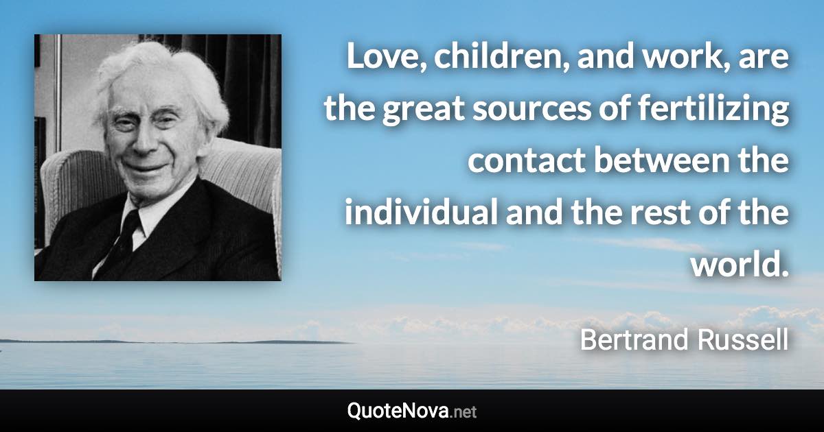 Love, children, and work, are the great sources of fertilizing contact between the individual and the rest of the world. - Bertrand Russell quote