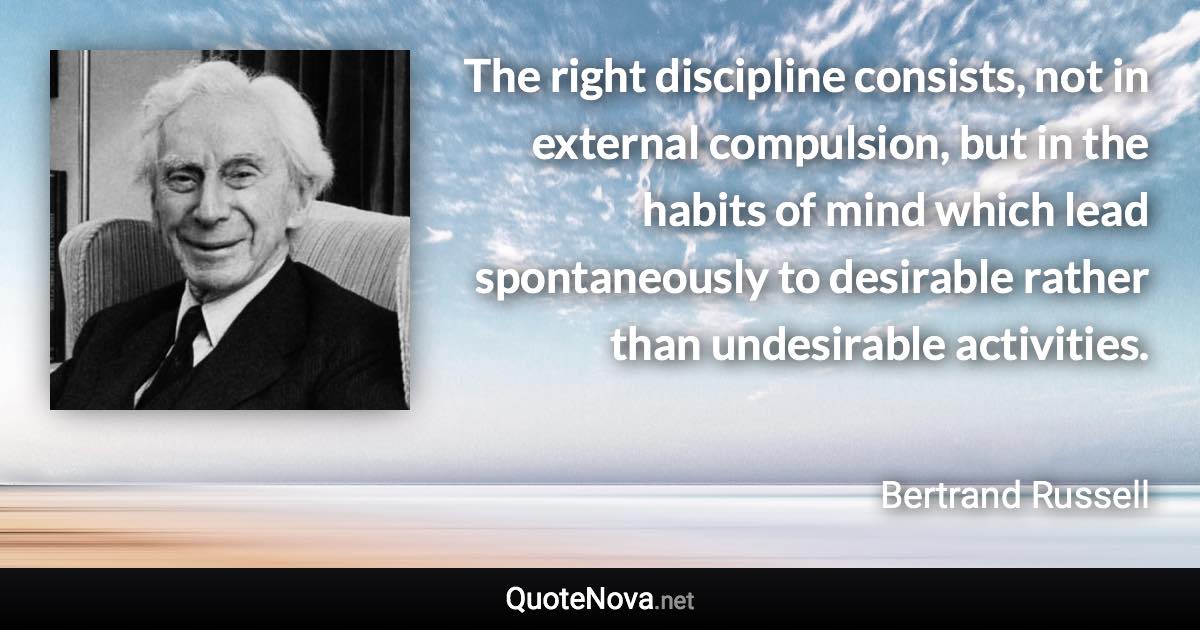 The right discipline consists, not in external compulsion, but in the habits of mind which lead spontaneously to desirable rather than undesirable activities. - Bertrand Russell quote