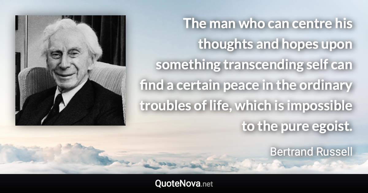 The man who can centre his thoughts and hopes upon something transcending self can find a certain peace in the ordinary troubles of life, which is impossible to the pure egoist. - Bertrand Russell quote