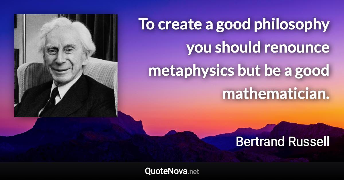 To create a good philosophy you should renounce metaphysics but be a good mathematician. - Bertrand Russell quote