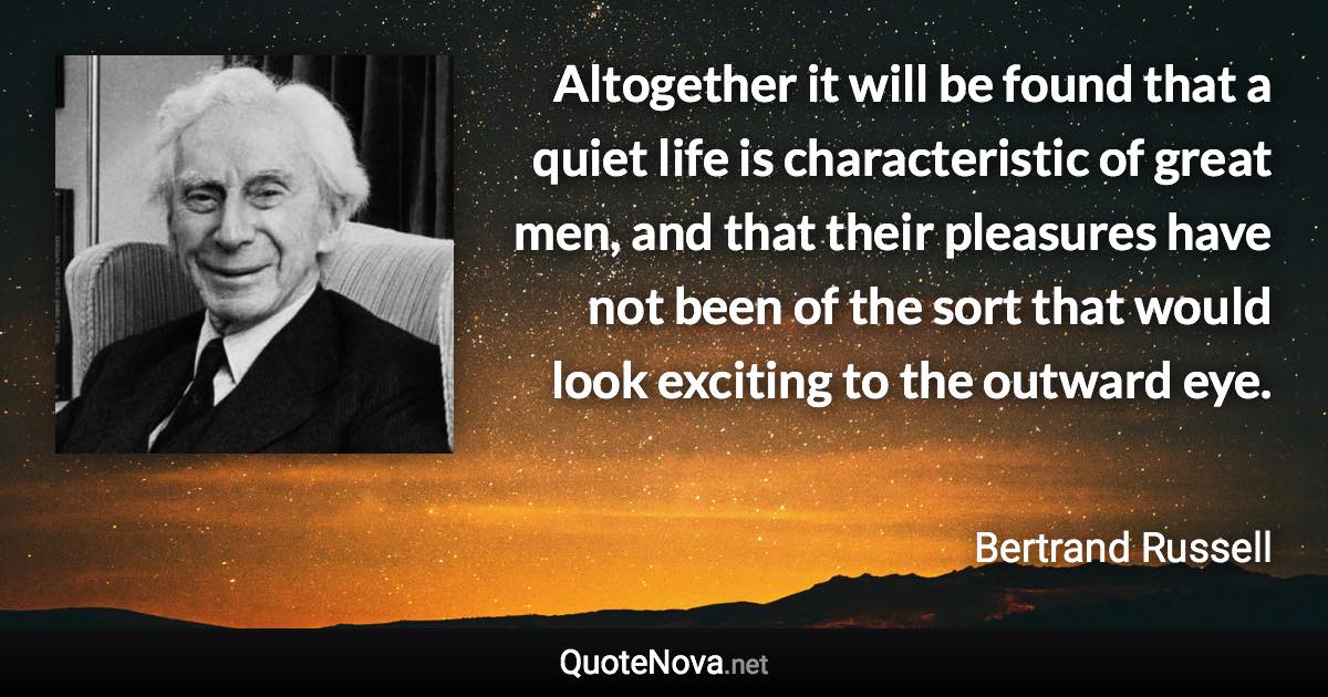 Altogether it will be found that a quiet life is characteristic of great men, and that their pleasures have not been of the sort that would look exciting to the outward eye. - Bertrand Russell quote