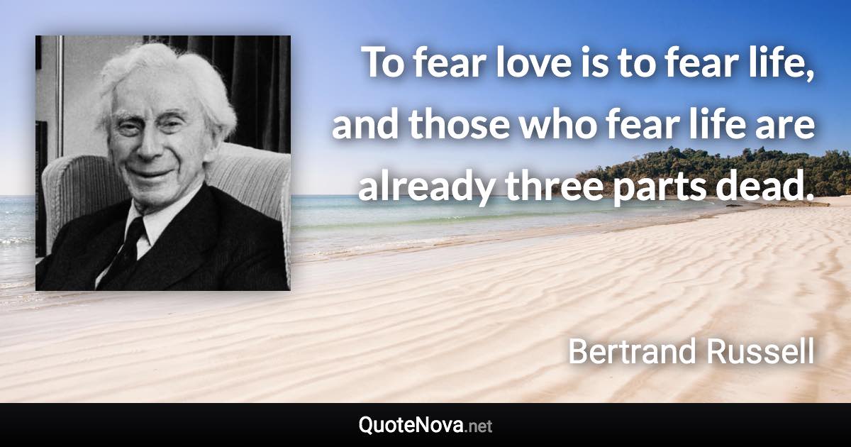 To fear love is to fear life, and those who fear life are already three parts dead. - Bertrand Russell quote