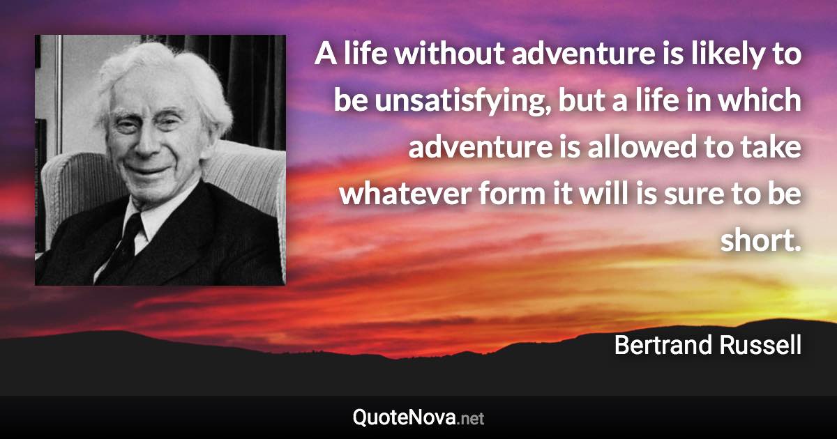 A life without adventure is likely to be unsatisfying, but a life in which adventure is allowed to take whatever form it will is sure to be short. - Bertrand Russell quote