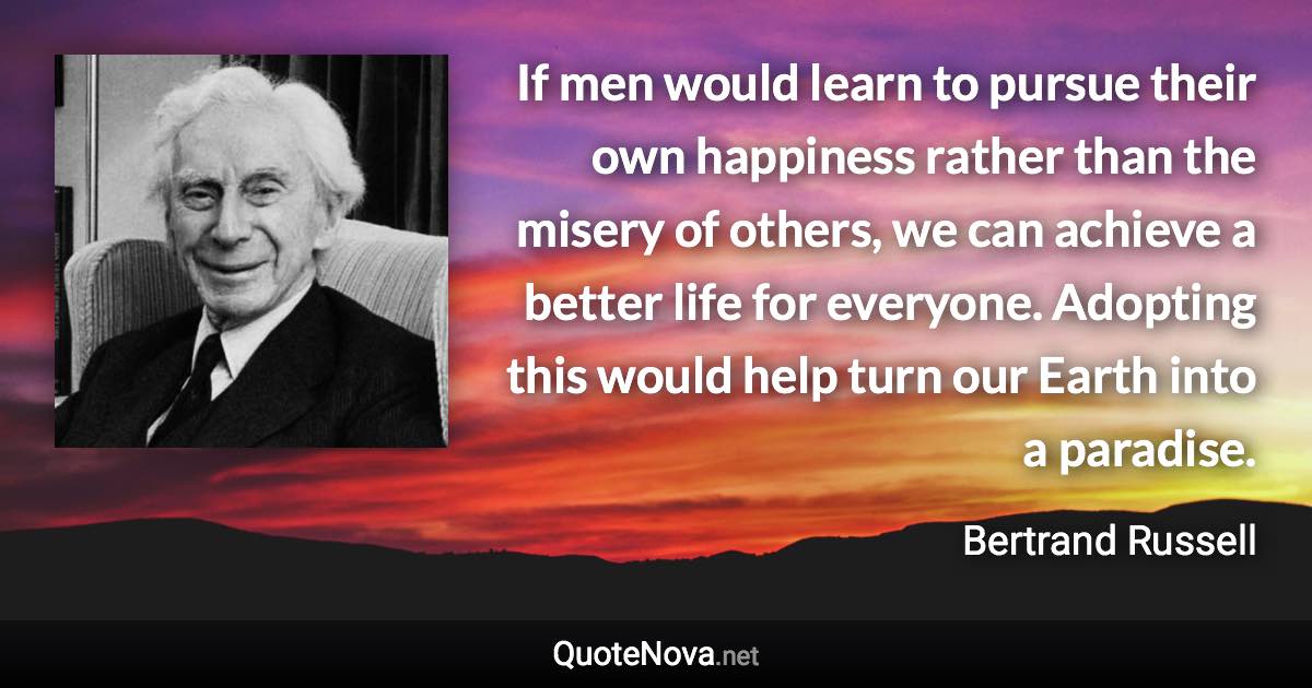 If men would learn to pursue their own happiness rather than the misery of others, we can achieve a better life for everyone. Adopting this would help turn our Earth into a paradise. - Bertrand Russell quote