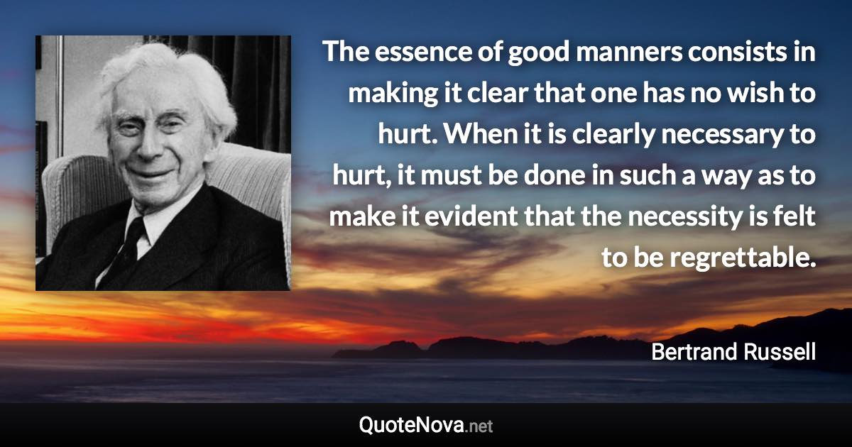 The essence of good manners consists in making it clear that one has no wish to hurt. When it is clearly necessary to hurt, it must be done in such a way as to make it evident that the necessity is felt to be regrettable. - Bertrand Russell quote