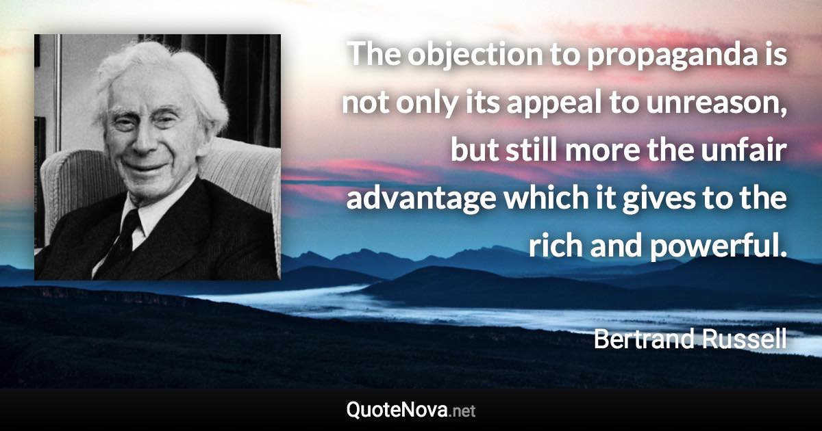 The objection to propaganda is not only its appeal to unreason, but still more the unfair advantage which it gives to the rich and powerful. - Bertrand Russell quote