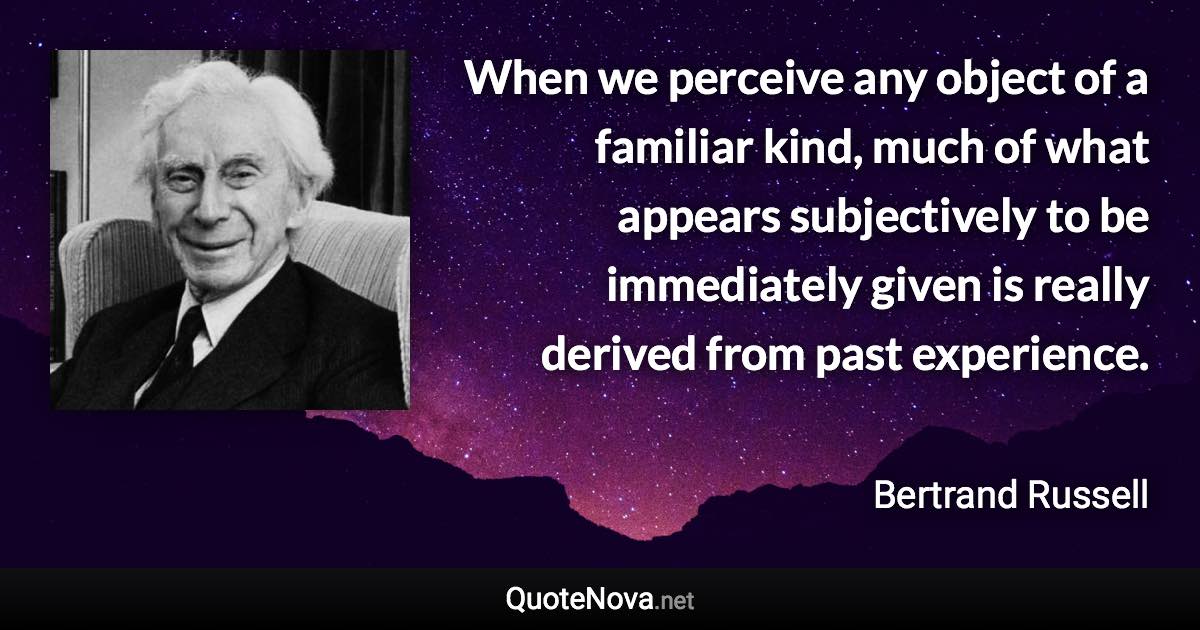 When we perceive any object of a familiar kind, much of what appears subjectively to be immediately given is really derived from past experience. - Bertrand Russell quote