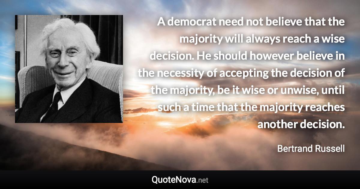 A democrat need not believe that the majority will always reach a wise decision. He should however believe in the necessity of accepting the decision of the majority, be it wise or unwise, until such a time that the majority reaches another decision. - Bertrand Russell quote