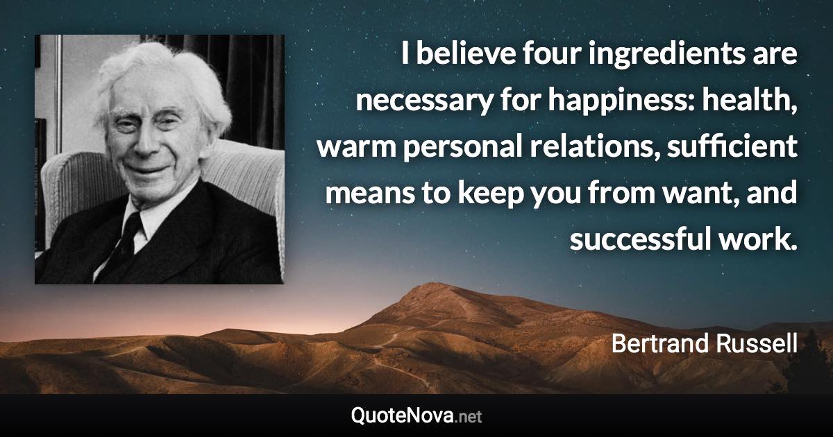 I believe four ingredients are necessary for happiness: health, warm personal relations, sufficient means to keep you from want, and successful work. - Bertrand Russell quote