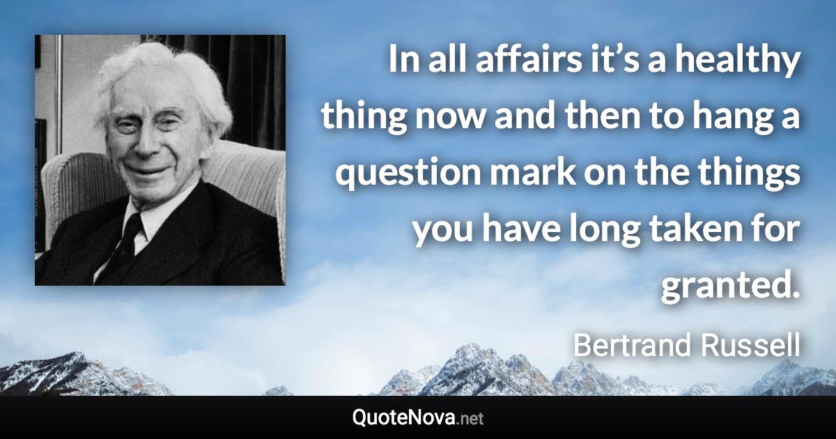 In all affairs it’s a healthy thing now and then to hang a question mark on the things you have long taken for granted. - Bertrand Russell quote