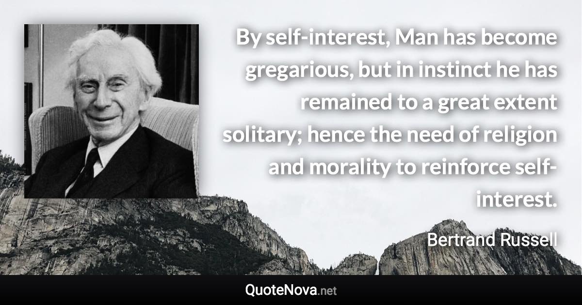 By self-interest, Man has become gregarious, but in instinct he has remained to a great extent solitary; hence the need of religion and morality to reinforce self-interest. - Bertrand Russell quote