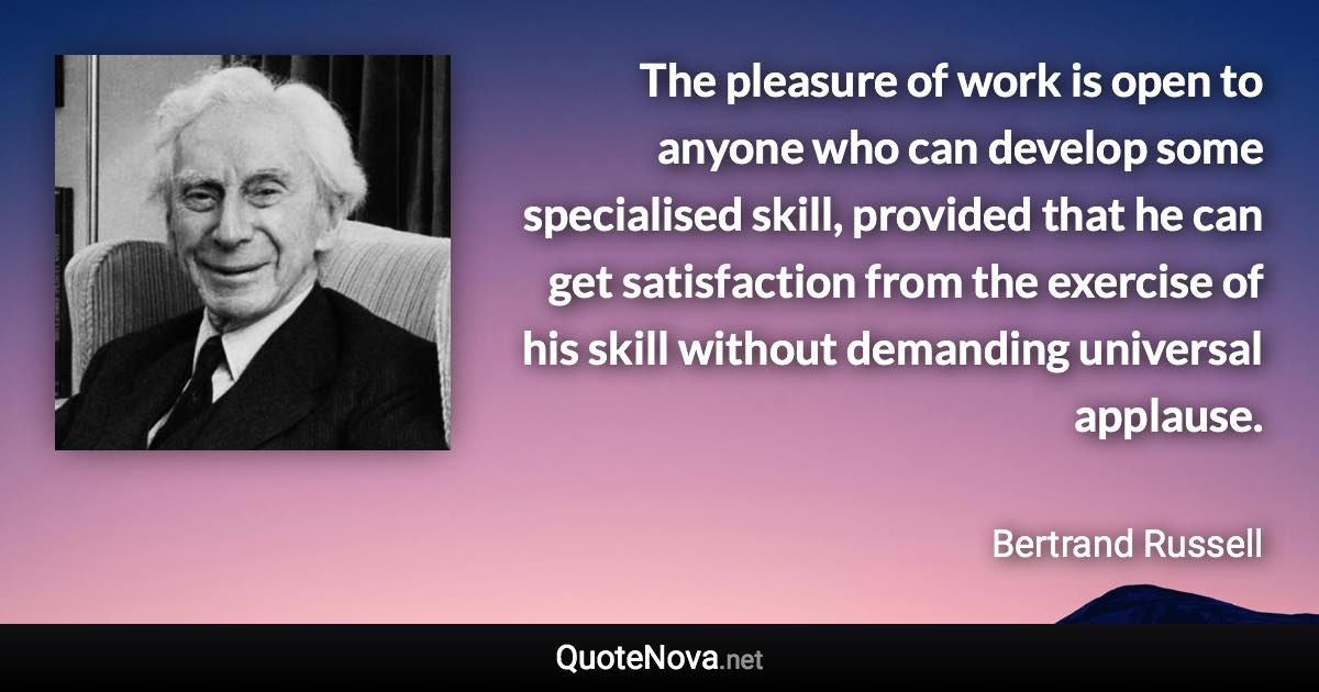 The pleasure of work is open to anyone who can develop some specialised skill, provided that he can get satisfaction from the exercise of his skill without demanding universal applause. - Bertrand Russell quote