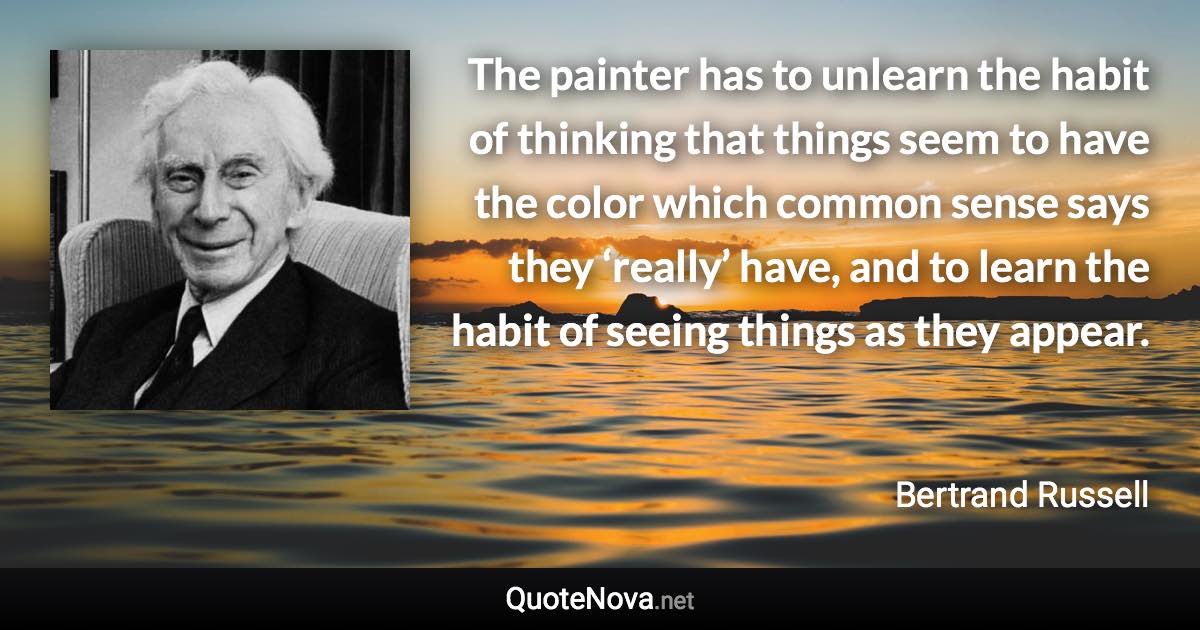 The painter has to unlearn the habit of thinking that things seem to have the color which common sense says they ‘really’ have, and to learn the habit of seeing things as they appear. - Bertrand Russell quote